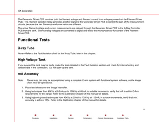 mA Generation
The Generator Driver PCB monitors both the filament voltage and filament current from voltages present on the Filament Driver
PCB. The. filament selection relay generates another signal to the Generator Driver PCB to control the gain of the measurement
circuits, because the two filament transformer ratios are different.
The actual filament voltage and current measurements are relayed through the Generator Driver PCB to the X-Ray Controller
PCB from the tank. There analog voltages are converted to digital and fed to the microprocessor for control of the Filament
Driver PCB.
Functional Tests
X-ray Tube
None—Refer to the Fault Isolation chart for the X-ray Tube, later in this chapter.
High Voltage Tank
If you suspect the tank may be faulty, make the tests detailed in the Fault Isolation section and check for internal arcing and
carbon trails in the connectors. Do not open up the tank.
mA Accuracy
Note: These tests can only be accomplished using a complete C-arm system with functional system software, as the image
chain must be operational.
1. Place lead sheet over the Image Intensifier.
2. Using techniques from 40kVp at 0.2mA up to 100kVp at 40mA, in suitable increments, verify that mA is within C-Arm
requirements for this range. Refer to the Calibration chapter of this manual for details.
3. Using high mA pulsed techniques from 40kVp at 20mA to 120kVp at 125mA, in suitable increments, verify that mA
accuracy is within ±10%. Refer to the Calibration chapter of this manual for details.
4
Service Periodic Maintenance
Contents Schematics Illustrated Parts
Installation
 