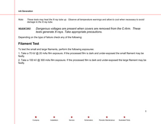 mA Generation
Note: These tests may heat the X-ray tube up. Observe all temperature warnings and allow to cool when necessary to avoid
damage to the X-ray tube.
WARNING: Dangerous voltages are present when covers are removed from the C-Arm. These
tests generate X-rays. Take appropriate precautions.
Depending on the type of failure check any of the following:
Filament Test
To test the small and large filaments, perform the following exposures:
1. Take a 70 kV @ 20 mAs film exposure. If the processed film is dark and under-exposed the small filament may be
faulty.
2. Take a 100 kV @ 300 mAs film exposure. If the processed film is dark and under-exposed the large filament may be
faulty.
5
Service Periodic Maintenance
Contents Schematics Illustrated Parts
Installation
 