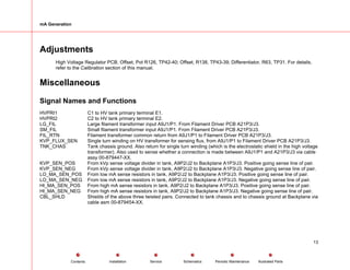 mA Generation
Adjustments
High Voltage Regulator PCB, Offset, Pot R126, TP42-40; Offset, R138, TP43-39; Differentiator, R63, TP31. For details,
refer to the Calibration section of this manual.
Miscellaneous
Signal Names and Functions
HVPRI1 C1 to HV tank primary terminal E1.
HVPRI2 C2 to HV tank primary terminal E2.
LG_FIL Large filament transformer input A9J1/P1. From Filament Driver PCB A21P3/J3.
SM_FIL Small filament transformer input A9J1/P1. From Filament Driver PCB A21P3/J3.
FIL_RTN Filament transformer common return from A9J1/P1 to Filament Driver PCB A21P3/J3.
KVP_FLUX_SEN Single turn winding on HV transformer for sensing flux, from A9J1/P1 to Filament Driver PCB A21P3/J3.
TNK_CHAS Tank chassis ground. Also return for single turn winding (which is the electrostatic shield in the high voltage
transformer). Also used to sense whether a connection is made between A9J1/P1 and A21P3/J3 via cable
assy 00-879447-XX.
KVP_SEN_POS From kVp sense voltage divider in tank, A9P2/J2 to Backplane A1P3/J3. Positive going sense line of pair.
KVP_SEN_NEG From kVp sense voltage divider in tank, A9P2/J2 to Backplane A1P3/J3. Negative going sense line of pair.
LO_MA_SEN_POS From low mA sense resistors in tank, A9P2/J2 to Backplane A1P3/J3. Positive going sense line of pair.
LO_MA_SEN_NEG From low mA sense resistors in tank, A9P2/J2 to Backplane A1P3/J3. Negative going sense line of pair.
HI_MA_SEN_POS From high mA sense resistors in tank, A9P2/J2 to Backplane A1P3/J3. Positive going sense line of pair.
HI_MA_SEN_NEG From high mA sense resistors in tank, A9P2/J2 to Backplane A1P3/J3. Negative going sense line of pair.
CBL_SHLD Shields of the above three twisted pairs. Connected to tank chassis and to chassis ground at Backplane via
cable asm 00-879454-XX.
13
Service Periodic Maintenance
Contents Schematics Illustrated Parts
Installation
 