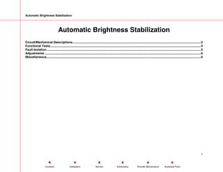 Automatic Brightness Stabilization
Automatic Brightness Stabilization
Circuit/Mechanical Descriptions.....................................................................................................................................................2
Functional Tests...............................................................................................................................................................................4
Fault Isolation...................................................................................................................................................................................5
Adjustments .....................................................................................................................................................................................6
Miscellaneous...................................................................................................................................................................................6
1
Service Periodic Maintenance
Contents Schematics Illustrated Parts
Installation
 