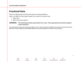 Automatic Brightness Stabilization
Functional Tests
Perform the following tests to verify that the system is operating satisfactorily.
(Refer to the 9800 C-Arm Sub-system chapter of this manual for Functional Tests.)
1. System Boot
2. Make a fluoroscopic exposure.
WARNING: The following procedure generates live x-rays. Take appropriate precautions against
undue exposure.
Take several Fluoro exposures using various filters in each. Note the change in brightness and contrast in the left monitor and
determine if these images are automatically adjusted for the best brightness and contrast in each exposure.
4
Service Periodic Maintenance
Contents Schematics Illustrated Parts
Installation
 