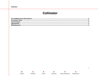 Collimator
Collimator
Circuit/Mechanical Descriptions.....................................................................................................................................................2
Functional Tests...............................................................................................................................................................................3
Fault Isolation...................................................................................................................................................................................3
Adjustments .....................................................................................................................................................................................4
Miscellaneous...................................................................................................................................................................................5
1
Service Periodic Maintenance
Contents Schematics Illustrated Parts
Installation
 