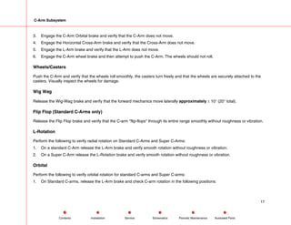C-Arm Subsystem
3. Engage the C-Arm Orbital brake and verify that the C-Arm does not move.
4. Engage the Horizontal Cross-Arm brake and verify that the Cross-Arm does not move.
5. Engage the L-Arm brake and verify that the L-Arm does not move.
6. Engage the C-Arm wheel brake and then attempt to push the C-Arm. The wheels should not roll.
Wheels/Casters
Push the C-Arm and verify that the wheels roll smoothly, the casters turn freely and that the wheels are securely attached to the
casters. Visually inspect the wheels for damage.
Wig Wag
Release the Wig-Wag brake and verify that the forward mechanics move laterally approximately ± 10° (20° total).
Flip Flop (Standard C-Arms only)
Release the Flip Flop brake and verify that the C-arm "flip-flops" through its entire range smoothly without roughness or vibration.
L-Rotation
Perform the following to verify radial rotation on Standard C-Arms and Super C-Arms:
1. On a standard C-Arm release the L-Arm brake and verify smooth rotation without roughness or vibration.
2. On a Super C-Arm release the L-Rotation brake and verify smooth rotation without roughness or vibration.
Orbital
Perform the following to verify orbital rotation for standard C-arms and Super C-arms:
1. On Standard C-arms, release the L-Arm brake and check C-arm rotation in the following positions:
17
Service Periodic Maintenance
Contents Schematics Illustrated Parts
Installation
 