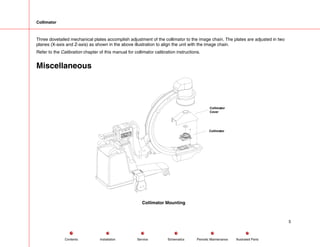 Collimator
Three dovetailed mechanical plates accomplish adjustment of the collimator to the image chain. The plates are adjusted in two
planes (X-axis and Z-axis) as shown in the above illustration to align the unit with the image chain.
Refer to the Calibration chapter of this manual for collimator calibration instructions.
Miscellaneous
Collimator
Collimator
Cover
Collimator Mounting
5
Service Periodic Maintenance
Contents Schematics Illustrated Parts
Installation
 