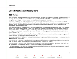 Image Control
Circuit/Mechanical Descriptions
CCD Camera
The CCD Camera used with the system has a macro-focusing lens and video circuits that pick up images from the output face of
the image intensifier tube. The camera sends those images to the Video Controller PCB in the Workstation for processing and
storage, along with display on the workstation monitors and possible storage on videotape.
In operation, switch closures on the C-Arm control panel are sent to the Control Panel processor and then routed via RS232
communication to the Fluoro Function PCB. The Fluoro Function PCB microprocessor directs the camera to respond to the key
operation; camera Iris control and camera rotation. The camera reports its status back to the PCB and the system by the
readings from various positioning pots.
The Fluoro Functions PCB provides control to the CCD Camera motors and also to the Collimator motors (refer to the Collimator
chapter of this manual for more details). Control of the camera gain and mode is accomplished with a manchester (digital) RS-
422 signal. In addition, the PCB also supplies control voltages to the Image Intensifier (refer to the Image Intensifier section of
this chapter for more details) to control field size and transfers data and other signals between the workstation and the Control
Panel Processor PCB.
The manchester encoded data sent from the Fluoro Functions PCB to the camera is used to control camera gain, integration of
multiple frames by the camera and camera mode (50/60 hZ).
Camera gain is used in the ABS control loop to achieve the desired brightness with the lowest technique. It is an output from the
.abs tables stored on the C-arm.
The integration bit is used during pulsed shots at 4 pulses per second and less where the pulse length is greater than the frame
time. The camera must be told to integrate across multiple frames to acquire all the photons.
The mode is used to command either 50 or 60 hZ operation since the 9800 camera is capable of operating at either frame rate
(40 ms frame time at 25 frames per second or 33.3 ms frame time at 30 frames per second).
If the manchester data is not being sent and received properly you should expect to see faulty ABS behavior and dark images in
pulsed fluoro shots at 4 pulses per second and less.
2
Service Periodic Maintenance
Contents Schematics Illustrated Parts
Installation
 