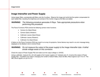 Image Control
Image Intensifier and Power Supply
Using copper filters, successively add filters onto the II surface. Observe the image and verify that the system compensates for
each added filter, boosting the brightness and contrast of the monitor image as the filters are added.
WARNING: The following procedure generates X-Rays. Take appropriate precautions when
performing this procedure.
The Fluoro Functions PCB controls the following camera motor functions:
• Camera Iris (Open/Close)
• Camera Optics (Rotation)
• Collimator Leaves (Open/Close)
• Collimator Leaves (Rotation)
• Collimator Iris (Open/Close)
A failure on the Fluoro Functions PCB may result in an array of symptoms. Some failures may result in an error message being
displayed on the Mobile C-Arm’s Control Panel.
WARNING: Do not measure the output of the power supply to the Image Intensifier tube. A lethal
anode voltage exists on this connector.
Check the output of Power Supply PS2 and make sure the output voltage is +24VDC.
Using a voltmeter, measure the +24 volt supply to the II power supply at J7, between pins 15 - 8 and at the output of Power
Supply PS2. If problems are noted in changing from small to medium fields, check the MD_FIELD signal on pin 14 of J7. The
SM_FIELD signal is on pin 6 of J7.
6
Service Periodic Maintenance
Contents Schematics Illustrated Parts
Installation
 