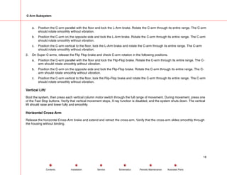 C-Arm Subsystem
a. Position the C-arm parallel with the floor and lock the L-Arm brake. Rotate the C-arm through its entire range. The C-arm
should rotate smoothly without vibration.
b. Position the C-arm on the opposite side and lock the L-Arm brake. Rotate the C-arm through its entire range. The C-arm
should rotate smoothly without vibration.
c. Position the C-arm vertical to the floor, lock the L-Arm brake and rotate the C-arm through its entire range. The C-arm
should rotate smoothly without vibration.
2. On Super C-arms, release the Flip Flop brake and check C-arm rotation in the following positions.
a. Position the C-arm parallel with the floor and lock the Flip-Flop brake. Rotate the C-arm through its entire range. The C-
arm should rotate smoothly without vibration.
b. Position the C-arm on the opposite side and lock the Flip-Flop brake. Rotate the C-arm through its entire range. The C-
arm should rotate smoothly without vibration.
c. Position the C-arm vertical to the floor, lock the Flip-Flop brake and rotate the C-arm through its entire range. The C-arm
should rotate smoothly without vibration.
Vertical Lift/
Boot the system, then press each vertical column motor switch through the full range of movement. During movement, press one
of the Fast Stop buttons. Verify that vertical movement stops, X-ray function is disabled, and the system shuts down. The vertical
lift should raise and lower fully and smoothly.
Horizontal Cross-Arm
Release the horizontal Cross-Arm brake and extend and retract the cross-arm. Verify that the cross-arm slides smoothly through
the housing without binding.
18
Service Periodic Maintenance
Contents Schematics Illustrated Parts
Installation
 
