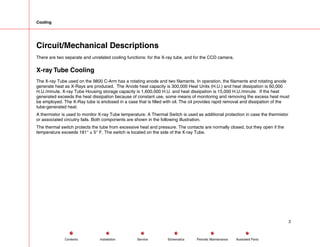 Cooling
Circuit/Mechanical Descriptions
There are two separate and unrelated cooling functions: for the X-ray tube, and for the CCD camera.
X-ray Tube Cooling
The X-ray Tube used on the 9800 C-Arm has a rotating anode and two filaments. In operation, the filaments and rotating anode
generate heat as X-Rays are produced. The Anode heat capacity is 300,000 Heat Units (H.U.) and heat dissipation is 60,000
H.U./minute. X-ray Tube Housing storage capacity is 1,600,000 H.U. and heat dissipation is 15,000 H.U./minute. If the heat
generated exceeds the heat dissipation because of constant use, some means of monitoring and removing the excess heat must
be employed. The X-Ray tube is enclosed in a case that is filled with oil. The oil provides rapid removal and dissipation of the
tube-generated heat.
A thermistor is used to monitor X-ray Tube temperature. A Thermal Switch is used as additional protection in case the thermistor
or associated circuitry fails. Both components are shown in the following illustration.
The thermal switch protects the tube from excessive heat and pressure. The contacts are normally closed, but they open if the
temperature exceeds 181° ± 5° F. The switch is located on the side of the X-ray Tube.
2
Service Periodic Maintenance
Contents Schematics Illustrated Parts
Installation
 