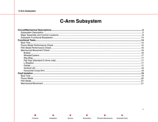 C-Arm Subsystem
C-Arm Subsystem
Circuit/Mechanical Descriptions.....................................................................................................................................................2
Subsystem Description..................................................................................................................................................................2
Major Assembly and Control Locations.........................................................................................................................................8
Subystem Functional Breakdown................................................................................................................................................14
Functional Tests.............................................................................................................................................................................14
Boot Test.....................................................................................................................................................................................14
Fluoro Mode Performance Check ...............................................................................................................................................15
Film Mode Performance Check...................................................................................................................................................16
Mechanical Movement Check .....................................................................................................................................................16
Brakes ....................................................................................................................................................................................16
Wheels/Casters ......................................................................................................................................................................17
Wig Wag .................................................................................................................................................................................17
Flip Flop (Standard C-Arms only) ...........................................................................................................................................17
L-Rotation ...............................................................................................................................................................................17
Orbital .....................................................................................................................................................................................17
Vertical Lift/.............................................................................................................................................................................18
Horizontal Cross-Arm .............................................................................................................................................................18
Fault Isolation.................................................................................................................................................................................19
Boot Test.....................................................................................................................................................................................19
Fluoro Mode ................................................................................................................................................................................20
Film Mode....................................................................................................................................................................................21
Mechanical Movement ................................................................................................................................................................21
1
Service Periodic Maintenance
Contents Schematics Illustrated Parts
Installation
 