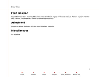 Orbital Motion
Fault Isolation
Inspect the Orbital Brake Assembly if the orbital brake either fails to engage or release as it should. Replace any worn or broken
parts. Refer to the Replacement chapter for disassembly instructions.
Adjustment
No initial or periodic adjustment of C-Arm orbital movement is required.
Miscellaneous
Not applicable.
4
Service Periodic Maintenance
Contents Schematics Illustrated Parts
Installation
 