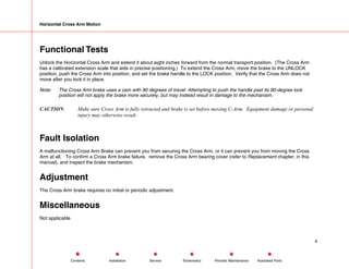 Horizontal Cross Arm Motion
Functional Tests
Unlock the Horizontal Cross Arm and extend it about eight inches forward from the normal transport position. (The Cross Arm
has a calibrated extension scale that aids in precise positioning.) To extend the Cross Arm, move the brake to the UNLOCK
position, push the Cross Arm into position, and set the brake handle to the LOCK position. Verify that the Cross Arm does not
move after you lock it in place.
Note: The Cross Arm brake uses a cam with 90 degrees of travel. Attempting to push the handle past its 90-degree lock
position will not apply the brake more securely, but may instead result in damage to the mechanism.
CAUTION: Make sure Cross Arm is fully retracted and brake is set before moving C-Arm. Equipment damage or personal
injury may otherwise result.
Fault Isolation
A malfunctioning Cross Arm Brake can prevent you from securing the Cross Arm, or it can prevent you from moving the Cross
Arm at all. To confirm a Cross Arm brake failure, remove the Cross Arm bearing cover (refer to Replacement chapter, in this
manual), and inspect the brake mechanism.
Adjustment
The Cross Arm brake requires no initial or periodic adjustment.
Miscellaneous
Not applicable
4
Service Periodic Maintenance
Contents Schematics Illustrated Parts
Installation
 