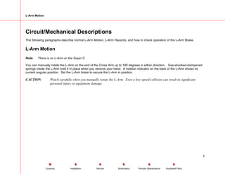 L-Arm Motion
Circuit/Mechanical Descriptions
The following paragraphs describe normal L-Arm Motion, L-Arm Hazards, and how to check operation of the L-Arm Brake.
L-Arm Motion
Note: There is no L-Arm on the Super C
You can manually rotate the L-Arm on the end of the Cross Arm up to 180 degrees in either direction. Gas-shocked-dampened
springs inside the L-Arm hold it in place when you remove your hand. A rotation indicator on the back of the L-Arm shows its
current angular position. Set the L-Arm brake to secure the L-Arm in position.
CAUTION: Watch carefully when you manually rotate the L-Arm. Even a low-speed collision can result in significant
personal injury or equipment damage.
2
Service Periodic Maintenance
Contents Schematics Illustrated Parts
Installation
 
