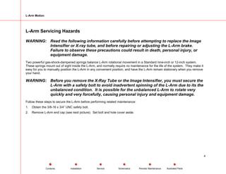 L-Arm Motion
L-Arm Servicing Hazards
WARNING: Read the following information carefully before attempting to replace the Image
Intensifier or X-ray tube, and before repairing or adjusting the L-Arm brake.
Failure to observe these precautions could result in death, personal injury, or
equipment damage.
Two powerful gas-shock-dampened springs balance L-Arm rotational movement in a Standard nine-inch or 12-inch system.
These springs mount out of sight inside the L-Arm, and normally require no maintenance for the life of the system. They make it
easy for you to manually position the L-Arm in any convenient position, and have the L-Arm remain stationary when you remove
your hand.
WARNING: Before you remove the X-Ray Tube or the Image Intensifier, you must secure the
L-Arm with a safety bolt to avoid inadvertent spinning of the L-Arm due to its the
unbalanced condition. It is possible for the unbalanced L-Arm to rotate very
quickly and very forcefully, causing personal injury and equipment damage.
Follow these steps to secure the L-Arm before performing related maintenance:
1. Obtain the 3/8-16 x 3/4” UNC safety bolt.
2. Remove L-Arm end cap (see next picture). Set bolt and hole cover aside.
4
Service Periodic Maintenance
Contents Schematics Illustrated Parts
Installation
 