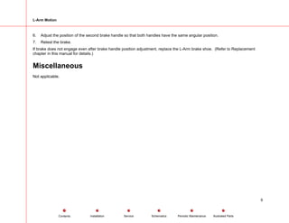 L-Arm Motion
6. Adjust the position of the second brake handle so that both handles have the same angular position.
7. Retest the brake.
If brake does not engage even after brake handle position adjustment, replace the L-Arm brake shoe. (Refer to Replacement
chapter in this manual for details.)
Miscellaneous
Not applicable.
9
Service Periodic Maintenance
Contents Schematics Illustrated Parts
Installation
 