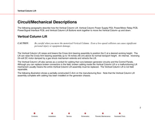 Vertical Column Lift
Circuit/Mechanical Descriptions
The following paragraphs describe how the Vertical Column Lift, Vertical Column Power Supply PS3, Power/Motor Relay PCB,
Power/Signal Interface PCB, and Vertical Column Lift Buttons work together to move the Vertical Column up and down.
Vertical Column Lift
CAUTION: Be careful when you move the motorized Vertical Column. Even a low-speed collision can cause significant
personal injury or equipment damage.
The Vertical Column Lift raises and lowers the Cross Arm bearing assembly to position the C at a desired working height. The
Lift can raise the Cross Arm bearing assembly up to 18 inches (46 cm) above its normal transport height. An internal, reversing
24-volt DC motor damped by a gas shock mechanism extends and retracts the Lift.
The Vertical Column Lift also serves as a conduit for cabling that runs between generator circuitry and the Control Panels.
Although you can replace broken connectors in the field, broken cabling inside the Vertical Column Lift or a malfunctioning Lift
mechanism usually means the entire Vertical Column Lift assembly must be replaced. The Vertical Column Lift is not field
repairable.
The following illustration shows a partially constructed C-Arm on the manufacturing floor. Note that the Vertical Column Lift
assembly complete with cabling has been installed on the generator chassis.
2
Service Periodic Maintenance
Contents Schematics Illustrated Parts
Installation
 