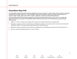 Vertical Column Lift
Power/Motor Relay PCB
The Power/Motor Relay PCB, located under the generator’s front cover, performs a variety of tasks, some of which are related to
movement of the Vertical Column Lift. The Power/Motor Relay PCB is basically a slave to the X-Ray Controller PCB, and
consists mostly of relays, LEDs, fuses, MOVs, resistors, capacitors, and other non-programmable devices.
The Power/Motor Relay PCB responds to signals from the X-Ray Controller PCB to power up the C-Arm in an orderly way.
When the C powers up correctly, the Power/Motor Relay PCB permits movement of the Vertical Column by performing the
following tasks:
• Applies 115 VAC to Column Power Supply PS3 in response to command from X-Ray Controller PCB.
• Responds to actuation of either Vertical Column Lift Button by applying +36 Volts to the LIFT_UP_SW or LIFT_DN_SW
selector line on PS3. This causes the Vertical Column Lift to move up or down.
• Responds to actuation of either Fast Stop Switch by inhibiting X-rays and halting movement of the Vertical Column Lift.
• Serves as a passive distribution point for +12 and +24 Volts.
5
Service Periodic Maintenance
Contents Schematics Illustrated Parts
Installation
 