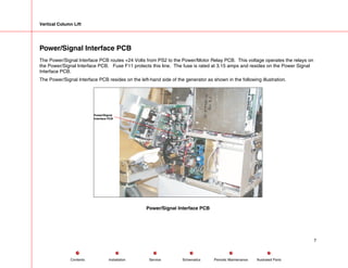 Vertical Column Lift
Power/Signal Interface PCB
The Power/Signal Interface PCB routes +24 Volts from PS2 to the Power/Motor Relay PCB. This voltage operates the relays on
the Power/Signal Interface PCB. Fuse F11 protects this line. The fuse is rated at 3.15 amps and resides on the Power Signal
Interface PCB.
The Power/Signal Interface PCB resides on the left-hand side of the generator as shown in the following illustration.
Power/Signal
Interface PCB
Power/Signal Interface PCB
7
Service Periodic Maintenance
Contents Schematics Illustrated Parts
Installation
 