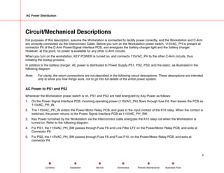 AC Power Distribution
Circuit/Mechanical Descriptions
For purposes of this description, assume the Workstation is connected to facility power correctly, and the Workstation and C-Arm
are correctly connected via the Interconnect Cable. Before you turn on the Workstation power switch, 115VAC_PH is present at
connector P5 of the C-Arm Power/Signal Interface PCB, and energizes the battery charger light and the battery charger.
However, at this point, no power is available for any other C-Arm circuits.
When you turn on the workstation, KEY POWER is turned on, and connects 115VAC_PH to the other C-Arm circuits, thus
initiating the bootup process.
In addition to the battery charger, AC power is distributed to Power Supply PS1, PS2, PS3, and the stator, as illustrated in the
following diagram:
Note: For clarity, the return connections are not described in the following circuit descriptions. These descriptions are intended
only to show you how things work, not to go into full details of the entire power system.
AC Power to PS1 and PS2
Whenever the Workstation power switch is on, PS1 and PS2 are held energized by Key Power as follows:
1. On the Power Signal Interface PCB, incoming operating power (115VAC_PH) flows through fuse F4, then leaves the PCB as
115VAC_PH_IN.
2. The 115VAC_PH_IN enters the Power Motor Relay PCB, and goes to the input contact of the K10 relay. When the contact is
switched, the power returns to the Power Signal Interface PCB as 115VAC_PH_SW.
3. Key Power furnished by the Workstation via the Interconnect cable energizes the K10 relay coil when the Workstation is
turned on. Refer to the following diagram:
4. For PS1, the 115VAC_PH_SW passes through Fuse F6 and Line Filter LF2 on the Power/Motor Relay PCB, and exits at
Connector P9.
5. For PS2, the 115VAC_PH_SW passes through Fuse F6 and Fuse F10, on the Power/Motor Relay PCB, and exits at
connector P4.
2
Service Periodic Maintenance
Contents Schematics Illustrated Parts
Installation
 