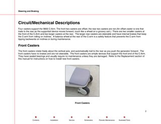 Steering and Braking
Circuit/Mechanical Descriptions
Four casters support the 9800 C-Arm. The front two casters are offset; the rear two casters are not (An offset caster is one that
trails to the rear as the supported device moves forward, much like a wheel on a grocery cart.) There are two smaller casters at
the front of the C-Arm and two larger casters at the rear. The larger rear casters are steerable and have internal brakes that keep
the C-arm from rolling on inclines. A balance wheel at the rear of the C-arm is a safety feature that prevents the C-arm from
tipping backwards on inclines or during maintenance.
Front Casters
The front casters rotate freely about the vertical axis, and automatically trail to the rear as you push the generator forward. The
front casters have no brakes and are not steerable. The front casters are simple devices that support the front end of the C-Arm.
They have sealed bearings and usually require no maintenance unless they are damaged. Refer to the Replacement section of
this manual for instructions on how to install new front casters.
Front Casters
2
Service Periodic Maintenance
Contents Schematics Illustrated Parts
Installation
 