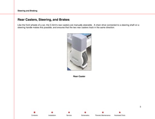 Steering and Braking
Rear Casters, Steering, and Brakes
Like the front wheels of a car, the C-Arm's rear casters are manually steerable. A chain drive connected to a steering shaft on a
steering handle makes this possible, and ensures that the two rear casters track in the same direction.
Rear Caster
3
Service Periodic Maintenance
Contents Schematics Illustrated Parts
Installation
 