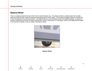 Steering and Braking
Balance Wheel
There is a balance wheel at the rear of the C-Arm under the battery tray. The balance wheel is a safety device that normally
does not contact the floor unless the generator tips backwards for some reason. This should not happen unless you remove the
C from the generator for servicing purposes. The balance wheel is a low maintenance item with sealed bearings. It requires no
periodic maintenance and does not require replacement unless it malfunctions or is damaged. Refer to the Replacement chapter
in this manual for details on how to install a new balance wheel.
Balance Wheel
6
Service Periodic Maintenance
Contents Schematics Illustrated Parts
Installation
 