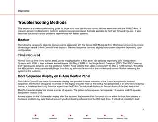 Diagnostics
Troubleshooting Methods
This section is a brief troubleshooting guide for those who must identify and correct failures associated with the 9800 C-Arm. It
presents proven troubleshooting methods and provides an overview of the tools available to the Field Service Engineer. It also
describes solutions to actual problems experienced with fielded systems.
Bootup
The following paragraphs describe bootup events associated with the Series 9800 Mobile C-Arm. Most observable events consist
of messages on the C-Arm Control Panel displays. The boot sequence can vary slightly from system to system depending upon
configuration.
Time Required
Normal boot-up time for the Series 9800 Mobile Imaging System is from 80 to 120 seconds depending upon configuration.
Systems with WJ98 or later software loaded require 128 Meg of RAM on the Single Board Computer (SBC). The SBC Power-up
Self Test requires longer to test the additional RAM in these systems than older systems with 64 Meg of RAM memory. If booting
the 9800 system takes considerably longer than this, try to locate the source of the problem and correct it before releasing the
system to the customer.
Boot Sequence Display on C-Arm Control Panel
The C-Arm Control Panel has a 20-character display that provides a visual indication of the C-Arm’s progress in the boot
sequence. The number of squares or arrows on the display indicates how far the bootup has progressed. If an error occurs during
bootup, a message describing the error appears on the C-Arm Control panel displays at the conclusion of the boot sequence.
The 20-character display first shows a series of squares. The pattern is five squares, ten squares, 15 squares, and 20 squares.
The pattern repeats once.
Arrows appear on the 20-character display after the squares. It is possible that if an error occurs within the first three arrows, a
hardware problem may exist that will prevent you from loading software from the IDE hard drive. It will not be possible to load
2
Service Periodic Maintenance
Contents Schematics Illustrated Parts
Installation
 