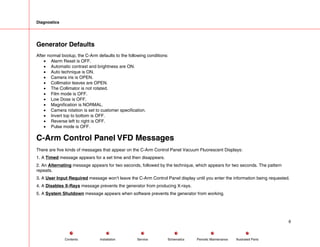 Diagnostics
Generator Defaults
After normal bootup, the C-Arm defaults to the following conditions:
• Alarm Reset is OFF.
• Automatic contrast and brightness are ON.
• Auto technique is ON.
• Camera iris is OPEN.
• Collimator leaves are OPEN.
• The Collimator is not rotated.
• Film mode is OFF.
• Low Dose is OFF.
• Magnification is NORMAL.
• Camera rotation is set to customer specification.
• Invert top to bottom is OFF.
• Reverse left to right is OFF.
• Pulse mode is OFF.
C-Arm Control Panel VFD Messages
There are five kinds of messages that appear on the C-Arm Control Panel Vacuum Fluorescent Displays:
1. A Timed message appears for a set time and then disappears.
2. An Alternating message appears for two seconds, followed by the technique, which appears for two seconds. The pattern
repeats.
3. A User Input Required message won’t leave the C-Arm Control Panel display until you enter the information being requested.
4. A Disables X-Rays message prevents the generator from producing X-rays.
5. A System Shutdown message appears when software prevents the generator from working.
6
Service Periodic Maintenance
Contents Schematics Illustrated Parts
Installation
 