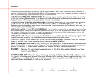 Diagnostics
The following is an alphabetized list of messages that can appear on either C-Arm Control Panel display during initialization or
operation of the Series 9800 Mobile Digital Imaging System. These messages advise you of processing being done, notify you of
errors, and provide warnings to prevent personal injury or equipment damage.
4-HOUR WARM-UP REQUIRED - PRESS ANY KEY - This message appears when the system has been inactive for more than
60 days. The four-hour delay is necessary for ion removal from the Image Intensifier. All generator functions are disabled during
this period. Press any C-Arm key to continue after the four-hour warm-up is complete.
24-HOUR RECHARGE REQUIRED - X RAYS DISABLED - This message appears when the C-Arm batteries need recharging,
typically after long-term storage of six months or more. All generator functions are disabled during this period. Leave the
Workstation power cord plugged in, make sure the interconnect cable is properly connected, and wait 24 hours before use. It is
not necessary to turn the Workstation on.
AD CHANNEL %s FAIL – POWER OFF. WAIT 5 SECONDS - You will see this message when an analog-to-digital channel fails
during system start-up. The actual channel number appears in place of the pound sign. Analog-to-digital channel failure causes
total shutdown of the system. First, reboot the system, leaving power off for five seconds. If the failure reappears, refer to A/D
Channel Failure in this section for detailed troubleshooting information.
ANODE IS HOT - XX% - This error message appears when the X-ray tube is at 80% (+ 2%) of its rated capacity or greater. XX is
the actual percentage of capacity. The message alternates with the technique and an alarm sounds.
TO PREVENT DAMAGE TO THE X-RAY TUBE, ALLOW IT TO COOL BEFORE MAKING ANOTHER EXPOSURE. The system
blocks HLF and FILM shots. You can silence the alarm by pressing the ALARM RESET key.
ANODE IS WARM - XX% - When the X-ray tube is at 70% (+ 2%) of its rated capacity, you will see this error message alternating
with the technique. XX is the actual percentage of capacity. The system displays this message as a warning only, and does not
restrict HLF or film shots. To prevent damage to the x-ray tube, allow it to cool before making another exposure.
DANGER: Ignoring this warning can cause damage to the X-ray tube, cooling bladder, and may
result in patient burns.
BATTERY CHARGE - XX% - The system displays this message alternating with the technique when the C-Arm batteries are at
70% to 40% of the required charge. XX is the actual charge percentage, which the system displays in the message. Fluoro, Film,
and HLF exposures are still allowed. To charge the batteries, leave the system plugged into an active AC receptacle with the
Interconnect Cable in place between the C-Arm and the Workstation.
7
Service Periodic Maintenance
Contents Schematics Illustrated Parts
Installation
 