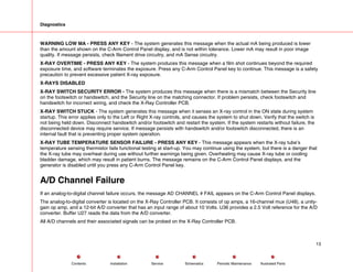 Diagnostics
WARNING LOW MA - PRESS ANY KEY - The system generates this message when the actual mA being produced is lower
than the amount shown on the C-Arm Control Panel display, and is not within tolerance. Lower mA may result in poor image
quality. If message persists, check filament drive circuitry, and mA Sense circuitry.
X-RAY OVERTIME - PRESS ANY KEY - The system produces this message when a film shot continues beyond the required
exposure time, and software terminates the exposure. Press any C-Arm Control Panel key to continue. This message is a safety
precaution to prevent excessive patient X-ray exposure.
X-RAYS DISABLED
X-RAY SWITCH SECURITY ERROR - The system produces this message when there is a mismatch between the Security line
on the footswitch or handswitch, and the Security line on the matching connector. If problem persists, check footswitch and
handswitch for incorrect wiring, and check the X-Ray Controller PCB.
X-RAY SWITCH STUCK - The system generates this message when it senses an X-ray control in the ON state during system
startup. This error applies only to the Left or Right X-ray controls, and causes the system to shut down. Verify that the switch is
not being held down. Disconnect handswitch and/or footswitch and restart the system. If the system restarts without failure, the
disconnected device may require service. If message persists with handswitch and/or footswitch disconnected, there is an
internal fault that is preventing proper system operation.
X-RAY TUBE TEMPERATURE SENSOR FAILURE - PRESS ANY KEY - This message appears when the X-ray tube’s
temperature sensing thermistor fails functional testing at start-up. You may continue using the system, but there is a danger that
the X-ray tube may overheat during use without further warnings being given. Overheating may cause X-ray tube or cooling
bladder damage, which may result in patient burns. The message remains on the C-Arm Control Panel displays, and the
generator is disabled until you press any C-Arm Control Panel key.
A/D Channel Failure
If an analog-to-digital channel failure occurs, the message AD CHANNEL # FAIL appears on the C-Arm Control Panel displays.
The analog-to-digital converter is located on the X-Ray Controller PCB. It consists of op amps, a 16-channel mux (U48), a unity-
gain op amp, and a 12-bit A/D converter that has an input range of about 10 Volts. U36 provides a 2.5 Volt reference for the A/D
converter. Buffer U27 reads the data from the A/D converter.
All A/D channels and their associated signals can be probed on the X-Ray Controller PCB.
13
Service Periodic Maintenance
Contents Schematics Illustrated Parts
Installation
 