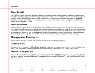 Diagnostics
Stator Control
The X-ray tube’s anode must rotate whenever the system generates X-rays to prevent damage to the anode. System software
rotates the anode by applying start and run voltages to the stator winding on the X-ray tube. It also removes the run voltage from
the stator winding when there have been no inputs to the system for five minutes, and places a message in the Generator
Events log when this occurs. Software monitors a stator sense line to make sure the anode is turning when it should be, and
displays an error message if it is not.
Heat Calculations
Software performs regular checks on the X-ray tube anode and X-ray tube housing to prevent damage from high temperatures.
This monitoring occurs both during and after X-rays. Software calculates anode temperature based on technique and duty cycle,
and monitors a hardware thermistor on the X-ray tube housing. Since anode temperature cannot be measured directly and must
be calculated, it is possible to “fool” the software under certain circumstances by removing and reapplying system power while
the anode temperature is high. This may result in miscalculation of anode temperature and subsequent overheating.
Management Functions
System software manages several C-Arm functions, as described in the following paragraphs.
Disable X-Rays
Software monitors the state of the X-Ray Enable Keyswitch and several other parameters to determine when to disable X-rays.
When X-rays are disabled, software generates a message describing the reason why on the C-Arm Control Panels.
Perform Technique Lock
System Software asserts Technique Lock to prevent changes to kV, mA, and CCD Camera gain. Technique Lock also disables
ABS servo. Disabling Technique Lock causes the software to begin automatic adjustment of kV, mA, and Camera Gain while in
Auto Fluoro mode.
15
Service Periodic Maintenance
Contents Schematics Illustrated Parts
Installation
 