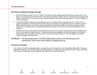 AC Power Distribution
AC Power to the Battery Charger and Light
a. With the Workstation either on or off, 115VAC_PH enters the Power Signal Interface PCB, flows through fuse F5, Line
Filter LF1, and the inrush current limiter RT2, then leaves the PCB as 115VAC_PH_CH. This power then connects to the
Battery Charger PCB. In this manner, power is always available at the battery charger whether or not the Workstation or
C-Arm is operating.
b. The Battery Charger Indicator Lamp, mounted on the C-Arm Interface Panel, is energized by the 115VAC_PH_IN
power, as described in AC Power to PS1and PS2, above in this section. The significance of this connection is that the
Battery Charger Indicator Lamp will be illuminated at all times that the Workstation is correctly connected to facility
power. This is a safety feature, warning personnel that power exists in the C-Arm even when the Workstation is not
operating.
c. Whenever the Interconnect Cable is disconnected from the C-Arm, AC power is removed from the pins supplying the C-
Arm AC input power, for safety reasons. If the Interconnect Cable is plugged in while the Workstation is connected to
facility power, the C-Arm power is turned on after a short delay of about a second. This also applies if a complete
system is plugged into facility power.
WARNING: Full operating power (115 VAC single phase) exists at the intervening circuit
connections, even if the C-Arm failed to complete boot-up.
AC Power to the Stator
The 115VAC_PH_MTR, as described above, is under the control of Relay K10 on the Power/Motor Relay PCB. This power
divides two ways-one to the K15/K16 relays as described above. The other branch is conducted to the K1 relay on the same
PCB, which is controlled by circuitry explained in the Stator Power and Control section.
5
Service Periodic Maintenance
Contents Schematics Illustrated Parts
Installation
 