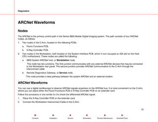 Diagnostics
ARCNet Waveforms
Nodes
The ARCNet is the primary control path in the Series 9800 Mobile Digital Imaging system. The path consists of four ARCNet
nodes, as follows:
1. Two nodes in the C-Arm, located on the following PCBs:
a. Fluoro Functions PCB.
b. X-Ray Controller PCB.
2. Two nodes in the Workstation, both located on the System Interface PCB, which in turn occupies an ISA slot on the Host
CPU motherboard. These nodes are called the following:
a. 9800 System ARCNet host, or Workstation node.
This node has two junctions. The first junction communicates with any external ARCNet devices that may be connected
to the Workstation rear panel. The second junction provides ARCNet communication to the C-Arm through the
Interconnect cable.
b. Remote Diagnostics Gateway, or Service node.
This node provides a data pathway between the system ARCNet and an external modem.
ARCNet Waveforms
You can use a digital oscilloscope to observe ARCNet signals anywhere on the ARCNet bus. It is most convenient on the C-Arm,
where you can place either the Fluoro Functions PCB or X-Ray Controller PCB on an extender card.
Follow this procedure or one similar to it to check the differential ARCNet signal:
1. Place the X-Ray Controller PCB on the extender card.
2. Connect the Workstation Interconnect Cable to the C-Arm.
22
Service Periodic Maintenance
Contents Schematics Illustrated Parts
Installation
 