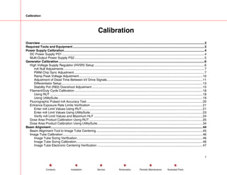 Calibration
Calibration
Overview ...........................................................................................................................................................................................3
Required Tools and Equipment......................................................................................................................................................3
Power Supply Calibration................................................................................................................................................................4
DC Power Supply PS1 ..................................................................................................................................................................4
Multi-Output Power Supply PS2....................................................................................................................................................5
Generator Calibration ......................................................................................................................................................................6
High Voltage Supply Regulator (HVSR) Setup .............................................................................................................................6
mA Null Adjustments ................................................................................................................................................................7
PWM Chip Sync Adjustment.....................................................................................................................................................7
Ramp Peak Voltage Adjustment.............................................................................................................................................10
Adjustment of Dead Time Between kV Drive Signals.............................................................................................................11
Differentiator Setup.................................................................................................................................................................13
Stability Pot (R83) Overshoot Adjustment ..............................................................................................................................15
Filament/Duty Cycle Calibration..................................................................................................................................................18
Using RUT ..............................................................................................................................................................................18
Using UtilitySuite.....................................................................................................................................................................19
Fluorographic Pulsed mA Accuracy Test ....................................................................................................................................20
Entrance Exposure Rate Limits Verification................................................................................................................................21
Enter mA Limit Values Using RUT..........................................................................................................................................21
Enter mA Limit Values Using UtilitySuite................................................................................................................................23
Verify mA Limit Values and Maximum HLF ............................................................................................................................24
Dose Area Product Calibration Using RUT .................................................................................................................................25
Dose Area Product Calibration Using UtilitySuite........................................................................................................................34
Beam Alignment.............................................................................................................................................................................44
Beam Alignment Tool to Image Tube Centering .........................................................................................................................45
Image Tube Calibration...............................................................................................................................................................46
Image Tube Sizing Verification...............................................................................................................................................46
Image Tube Sizing Calibration................................................................................................................................................46
Image Tube Electronic Centering Verification ........................................................................................................................47
1
Service Periodic Maintenance
Contents Schematics Illustrated Parts
Installation
 