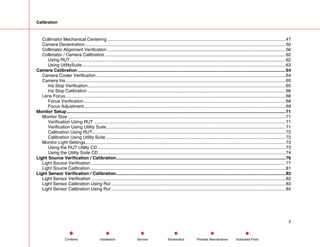Calibration
Collimator Mechanical Centering ................................................................................................................................................47
Camera Decentration ..................................................................................................................................................................50
Collimator Alignment Verification ................................................................................................................................................56
Collimator / Camera Calibration ..................................................................................................................................................62
Using RUT ..............................................................................................................................................................................62
Using UtilitySuite.....................................................................................................................................................................63
Camera Calibration ........................................................................................................................................................................64
Camera Cooler Verification .........................................................................................................................................................64
Camera Iris..................................................................................................................................................................................65
Iris Stop Verification................................................................................................................................................................65
Iris Stop Calibration ................................................................................................................................................................66
Lens Focus..................................................................................................................................................................................68
Focus Verification ...................................................................................................................................................................68
Focus Adjustment...................................................................................................................................................................69
Monitor Setup.................................................................................................................................................................................71
Monitor Size ................................................................................................................................................................................71
Verification Using RUT ...........................................................................................................................................................71
Verification Using Utility Suite.................................................................................................................................................71
Calibration Using RUT............................................................................................................................................................72
Calibration Using Utility Suite .................................................................................................................................................72
Monitor Light Settings..................................................................................................................................................................73
Using the RUT Utility CD ........................................................................................................................................................73
Using the Utility Suite CD .......................................................................................................................................................74
Light Source Verification / Calibration.........................................................................................................................................76
Light Source Verification .............................................................................................................................................................77
Light Source Calibration..............................................................................................................................................................81
Light Sensor Verification / Calibration.........................................................................................................................................82
Light Sensor Verification .............................................................................................................................................................82
Light Sensor Calibration Using Rut .............................................................................................................................................83
Light Sensor Calibration Using Rut .............................................................................................................................................84
2
Service Periodic Maintenance
Contents Schematics Illustrated Parts
Installation
 