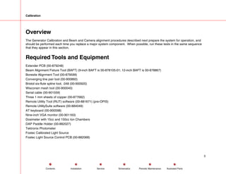 Calibration
Overview
The Generator Calibration and Beam and Camera alignment procedures described next prepare the system for operation, and
should be performed each time you replace a major system component. When possible, run these tests in the same sequence
that they appear in this section.
Required Tools and Equipment
Extender PCB (00-879248)
Beam Alignment Fixture Tool (BAFT) (9-inch BAFT is 00-878105-01; 12-inch BAFT is 00-878867)
Boresite Alignment Tool (00-879599)
Converging line pair tool (00-900860)
Bristol six-flute spline tool, .048 (00-900920)
Wisconsin mesh tool (00-900040)
Serial cable (00-901559)
Three 1 mm sheets of copper (00-877682)
Remote Utility Tool (RUT) software (00-881671) (pre-OPIS)
Remote UtilitySuite software (00-884049)
AT keyboard (00-900598)
Nine-inch VGA monitor (00-901163)
Dosimeter with 15cc and 150cc Ion Chambers
DAP Paddle Holder (00-882027)
Tektronix Photometer
Fostec Calibrated Light Source
Fostec Light Source Control PCB (00-882068)
3
Service Periodic Maintenance
Contents Schematics Illustrated Parts
Installation
 