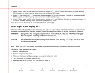 Calibration
7. Check +12 Volt output at J2-8. Output should measure between +11.4 and +13.2 Volts. Output is not adjustable. Replace
PS1 if output is not within this range under normal load conditions (<2.5 Amps).
8. Check -15 Volt output at J2-11. Output should measure between -14.55 and -15.45 Volts. Output is not adjustable. Replace
PS1 if output is not within this range under normal load conditions (<1.2 Amps).
9. Check +15 Volt output at J2-4. Output should measure between +14.7 and 15.3 Volts. Output is not adjustable. Replace PS1
if output is not within this range under normal load conditions (<2.5 Amps).
Note: If one or more DC outputs do not meet specifications, replace PS1.
Multi-Output Power Supply PS2
Calibration of Power Supply PS2 consists of checking each output for proper voltage under load, and making adjustments when
necessary. Calibrate the supply when you replace it, and semiannually as described in the periodic maintenance procedures
WARNING: Dangerous AC voltages are present on connectors P1, P2, and P3 of Power Supply
PS2 during the following calibration procedure.
CAUTION: Be careful when making the following measurements. Short circuiting a DC output can cause burns
and equipment damage.
Note: Make sure PS2 is fully installed with all loads connected before performing the following calibration procedure.
Calibrate DC Power Supply PS2 as follows:
1. Remove Left Side Cover.
2. Remove Component Tray Cover.
3. Make sure Workstation’s AC power plug is connected to facility’s AC outlet.
4. Turn Workstation on and allow system to boot.
5. Make sure that LEDs DS1, DS2, DS3, DS4, and DS5 are all lit.
5
Service Periodic Maintenance
Contents Schematics Illustrated Parts
Installation
 
