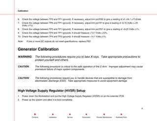 Calibration
6. Check the voltage between TP3 and TP1 (ground). If necessary, adjust trim pot R30 to give a reading of of +24.1 ±1%Volts.
7. Check the voltage between TP6 and TP1 (ground). If necessary, adjust trim pot R7 to give a reading of -6.10 Volts (+.25
Volts ±1%).
8. Check the voltage between TP5 and TP1 (ground). If necessary, adjust trim pot R31 to give a reading of +6.25 Volts ±1%.
9. Check the voltage between TP4 and TP1 (ground). It should measure +14.1 Volts ±10%.
10. Check the voltage between TP4 and TP2 (ground). It should measure –14.1 Volts ±1%.
Note: If one or more DC outputs do not meet specifications, replace PS2.
Generator Calibration
WARNING: The following procedures require you to take X-rays. Take appropriate precautions to
protect yourself and others.
CAUTION: The following procedure is critical to the safe operation of the C-Arm. Improper adjustment may cause
premature failure of major system components.
CAUTION: The following procedures require you to handle devices that are susceptible to damage from
electrostatic discharge (ESD). Take appropriate measures to avoid equipment damage.
High Voltage Supply Regulator (HVSR) Setup
1. Power down the Workstation and put the High Voltage Supply Regulator (HVSR) on an the extender PCB.
2. Power up the system and allow it to boot completely.
6
Service Periodic Maintenance
Contents Schematics Illustrated Parts
Installation
 