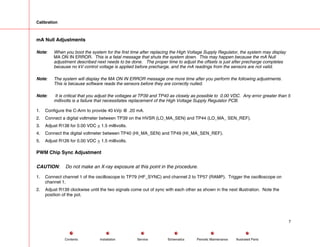 Calibration
mA Null Adjustments
Note: When you boot the system for the first time after replacing the High Voltage Supply Regulator, the system may display
MA ON IN ERROR. This is a fatal message that shuts the system down. This may happen because the mA Null
adjustment described next needs to be done. The proper time to adjust the offsets is just after precharge completes
because no kV control voltage is applied before precharge, and the mA readings from the sensors are not valid.
Note: The system will display the MA ON IN ERROR message one more time after you perform the following adjustments.
This is because software reads the sensors before they are correctly nulled.
Note: It is critical that you adjust the voltages at TP39 and TP40 as closely as possible to 0.00 VDC. Any error greater than 5
millivolts is a failure that necessitates replacement of the High Voltage Supply Regulator PCB.
1. Configure the C-Arm to provide 40 kVp @ .20 mA.
2. Connect a digital voltmeter between TP39 on the HVSR (LO_MA_SEN) and TP44 (LO_MA_ SEN_REF).
3. Adjust R138 for 0.00 VDC + 1.5 millivolts.
4. Connect the digital voltmeter between TP40 (HI_MA_SEN) and TP49 (HI_MA_SEN_REF).
5. Adjust R126 for 0.00 VDC + 1.5 millivolts.
PWM Chip Sync Adjustment
CAUTION: Do not make an X-ray exposure at this point in the procedure.
1. Connect channel 1 of the oscilloscope to TP79 (HF_SYNC) and channel 2 to TP57 (RAMP). Trigger the oscilloscope on
channel 1.
2. Adjust R139 clockwise until the two signals come out of sync with each other as shown in the next illustration. Note the
position of the pot.
7
Service Periodic Maintenance
Contents Schematics Illustrated Parts
Installation
 