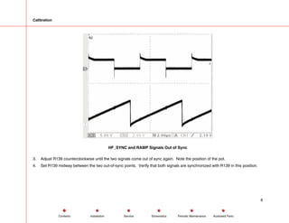 Calibration
HF_SYNC and RAMP Signals Out of Sync
3. Adjust R139 counterclockwise until the two signals come out of sync again. Note the position of the pot.
4. Set R139 midway between the two out-of-sync points. Verify that both signals are synchronized with R139 in this position.
8
Service Periodic Maintenance
Contents Schematics Illustrated Parts
Installation
 