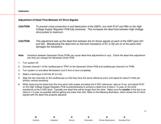 Calibration
Adjustment of Dead Time Between kV Drive Signals
CAUTION: To prevent cross-conduction in and destruction of the IGBTs, turn both R137 and R84 on the High
Voltage Supply Regulator PCB fully clockwise. This increases the dead time between High Voltage
drive pulses to maximum.
CAUTION: This adjustment sets up the dead time between the kV drives signals on each of the IGBT pairs (Q1
and Q2). Misadjusting the dead time so that both transistors of Q1 or Q2 are on at the same time
damages the transistors.
Note: Variations between Generator Driver PCBs can cause dead time adjustments to vary. Check the dead time adjustment
any time you change the Generator Driver PCB.
1. Turn system off.
2. Connect channel 1 of the oscilloscope to TP67 on the Generator Driver PCB and oscilloscope channel 2 to TP68.
3. Turn system on and allow Workstation and C-Arm to boot completely.
4. Select a technique of 40 kVp @ 0.2 mA.
5. Align the two channels on the oscilloscope so that they have the same reference point, and adjust for about 5 Volts per
division vertical sensitivity.
6. While observing the dead time (the time when both pulses are below the 5 VDC reference), take an X-ray, and adjust R137
on the High Voltage Supply Regulator PCB counterclockwise to achieve a dead time of about 1.5 µsec on the drive
waveforms at the 5 VDC level. Typically one dead time will be longer than the other. Make sure the smaller of the two is as
close to 1.5 µsec as possible without getting any lower than that. Refer to the following illustration, which shows the kV drive
signals with the dead time properly adjusted.
11
Service Periodic Maintenance
Contents Schematics Illustrated Parts
Installation
 