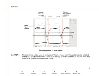 Calibration
5 Volts
Adjust to
Not less than
1.5 USEC
Slightly
More than
1.5 USEC
Dead
Time
Periods
Correctly Adjusted kV Drive Signals
CAUTION: The dead time is not the same on both sides of the drive pulses. Find the dead time that is smallest,
and adjust it for 1.5 microseconds. Failure to do this may cause the dead time on one side of the drive
pulses to be too short, and damage the IGBTs.
12
Service Periodic Maintenance
Contents Schematics Illustrated Parts
Installation
 