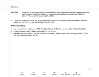 Calibration
CAUTION: There may be some apparent drive signal instability during dead time adjustment. Make sure that the
dead time does not become less than 1 microsecond during these unstable periods. Failure to
observe this precaution may damage the IGBTs.
7. Connect the oscilloscope to TP66 and TP70 on the Generator Driver PCB, and repeat steps 2 and 3 for the B dead time
adjustment. Use R84 on the High Voltage Supply Regulator PCB.
Differentiator Setup
1. Move channel 1 of the oscilloscope to TP21 (KV_SEN_TP) on the HVSR. Connect channel 2 to TP39 (LO_MA_SEN).
2. On the Workstation, select 4 pps and a technique of 70 kVp @ 1 mA.
3. Adjust the three parts of the LO_MA_SEN waveform so that it looks like the waveform in the following illustration. Adjust
R63 first, followed by R23 and then R34.
13
Service Periodic Maintenance
Contents Schematics Illustrated Parts
Installation
 