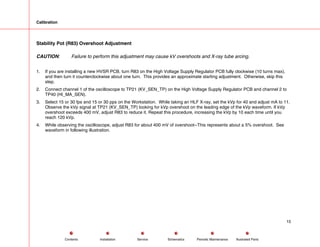 Calibration
Stability Pot (R83) Overshoot Adjustment
CAUTION: Failure to perform this adjustment may cause kV overshoots and X-ray tube arcing.
1. If you are installing a new HVSR PCB, turn R83 on the High Voltage Supply Regulator PCB fully clockwise (10 turns max),
and then turn it counterclockwise about one turn. This provides an approximate starting adjustment. Otherwise, skip this
step.
2. Connect channel 1 of the oscilloscope to TP21 (KV_SEN_TP) on the High Voltage Supply Regulator PCB and channel 2 to
TP40 (HI_MA_SEN).
3. Select 15 or 30 fps and 15 or 30 pps on the Workstation. While taking an HLF X-ray, set the kVp for 40 and adjust mA to 11.
Observe the kVp signal at TP21 (KV_SEN_TP) looking for kVp overshoot on the leading edge of the kVp waveform. If kVp
overshoot exceeds 400 mV, adjust R83 to reduce it. Repeat this procedure, increasing the kVp by 10 each time until you
reach 120 kVp.
4. While observing the oscilloscope, adjust R83 for about 400 mV of overshoot--This represents about a 5% overshoot. See
waveform in following illustration.
15
Service Periodic Maintenance
Contents Schematics Illustrated Parts
Installation
 