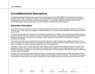 C-Arm Subsystem
Circuit/Mechanical Descriptions
The following paragraphs describe basic electrical and physical features of the 9800 SERIES C-Arm Subsystem (referred to
hereafter as the C-Arm). Subsequent chapters in this manual explain subsystem operation in functional concepts, focusing on
how subsystem components interact in providing those functions. You can obtain additional information from the C-Arm
Interconnect Diagram and Operators Manual, and the Workstation Operators and Service Manuals.
Subsystem Description
The C-Arms derive their name from the rigid, C-shaped weldment that supports the Image Intensifier, collimator, CCD Camera,
and X-ray tube. These components together are commonly called the “C”, and the entire assembly from the casters up is known
as the “C-Arm”.
The X-Ray tube generates an X-ray beam that is shaped and oriented by the collimator. After passing through patient anatomy,
the beam is directed onto a film cassette to produce a radiographic film image, or through the image intensifier and CCD camera
(charge-coupled device), to convert the X-ray image to a video signal that is transmitted to the Workstation for display,
processing, and storage.
There are several options and variations of C-Arm (see table following). Image Intensifiers are available in 9-inch and 12-inch
sizes. The larger, more expensive II is often necessary for cardiac and vascular studies that require images of larger areas of the
body. The smaller II is useful in extremity imaging and other routine applications.
The Super C is often used in cardiac studies that require oblique views through the body, although it has proven useful in other
applications as well. The Super C-Arm is similar to the standard C-Arm except that it has a larger diameter C, which mounts
directly on the end of the Cross Arm. Due to geometric characteristics, there are variations in the types of motions of which each
is capable (see following table).
A Cardiac C-Arm must be able to generate high technique in a pulsed mode to support dynamic cardiac and vascular studies.
These studies can be recorded to disk or tape and replayed showing detailed, real-time movement. The Cardiac C-Arm capacity
is increased by software options that enable the generator to produce higher technique X-ray pulses than the standard C-Arm.
2
Service Periodic Maintenance
Contents Schematics Illustrated Parts
Installation
 