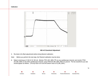 Calibration
400 mV Overshoot Adjustment
5. Re-check mA offset adjustments before doing filament calibration.
Note: Before you perform the next step, the Filament calibration must be done.
6. Select a technique of 100 kV @ 100 mA. Monitor TP21 (KV_SEN_TP) on one oscilloscope channel, and monitor TP40
(HI_MA_SEN) on the other oscilloscope channel, using TP49 (HI_MA_SEN_REF) for ground. The two waveforms you see
should appear as follows. (The top trace is kV and the bottom trace is HI_MA_SEN.)
16
Service Periodic Maintenance
Contents Schematics Illustrated Parts
Installation
 