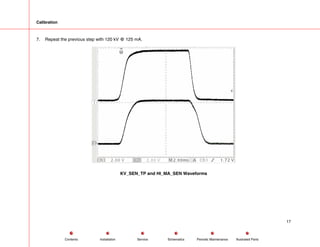 Calibration
7. Repeat the previous step with 120 kV @ 125 mA.
KV_SEN_TP and HI_MA_SEN Waveforms
17
Service Periodic Maintenance
Contents Schematics Illustrated Parts
Installation
 