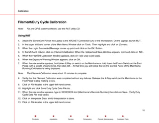 Calibration
Filament/Duty Cycle Calibration
Note: For pre-OPIS system software, use the RUT utility CD.
Using RUT
1. Attach the Serial Com Port of the Laptop to the ARCNET Connection (J4) of the Workstation. On the Laptop, launch RUT.
2. In the upper left hand corner of the Main Menu Window click on Tools. Then highlight and click on Connect.
3. When the Login Succeeded Message comes up point and click on the OK Button.
4. In the left-hand column, click on Filament Calibration. When the Upload and Save Window appears, point and click on NO .
5. When the Filament Calibration Window appears, click on Take Duty Cycle Data.
6. When the Exposure Warning Window appears, click on OK.
7. When the new window appears, hold down X-Ray on switch on the Mainframe or hold down the Fluoro Switch on the Foot
Pedal (with a weight of some kind), then click OK . At that time you will notice that on the Control Panel of the Mainframe,
Running Calibration is being displayed.
Note: The Filament Calibration takes about 12 minutes to complete.
8. Verify that the Filament Calibration was completed without any failures. Release the X-Ray switch on the Mainframe or the
Foot Pedal to stop making x-rays.
9. Click on File located in the upper left-hand corner.
10. Highlight and click Save Duty Cycle Data File As.
11. When the new window appears, type in XXXXXXXX.dcd (Mainframe’s Barcode Number) then click on Save. Verify Duty
Cycle Data File was saved.
12. Click on Interpolate Data. Verify Interpolation is done.
13. Click on File located in the upper left-hand corner.
18
Service Periodic Maintenance
Contents Schematics Illustrated Parts
Installation
 