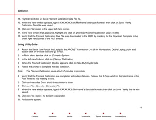 Calibration
14. Highlight and click on Save Filament Calibration Data File As.
15. When the new window appears, type in XXXXXXXX.fcl (Mainframe’s Barcode Number) then click on Save. Verify
Calibration Data File was saved.
16. Click on File located in the upper left-hand corner.
17. In the new window that appeared, highlight and click on Download Filament Calibration Data To 9800.
18. Verify that the Filament Calibration Data File was downloaded to the 9800, by checking for the Download Complete in the
lower right hand corner of the RUT window.
Using UtilitySuite
1. Attach the Serial Com Port of the Laptop to the ARCNET Connection (J4) of the Workstation. On the Laptop, point and
double click on the tool Icon and go to RUT.
2. In Main Menu Window click on Connect->System.
3. In the left-hand column, click on Filament Calibration.
4. When the Filament Calibration Window appears, click on Take Duty Cycle Data.
5. Follow the prompt to complete the data collection.
Note: The Filament Calibration takes about 12 minutes to complete.
6. Verify that the Filament Calibration was completed without any failures. Release the X-Ray switch on the Mainframe or the
Foot Pedal to stop making x-rays.
7 Click on Interpolate Data. Verify Interpolation is done.
8. Click on File->Save As->Generator File.
9. When the new window appears, type in XXXXXXXX (Mainframe’s Barcode Number) then click on Save. Verify the file was
saved.
10. Click on File->Save->To System->Generator.
11. Re-boot the system.
19
Service Periodic Maintenance
Contents Schematics Illustrated Parts
Installation
 