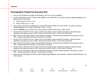 Calibration
Fluorographic Pulsed mA Accuracy Test
1. Power up the Workstation and allow the Workstation and C-Arm to boot completely.
2. Use the oscilloscope to monitor TP40 (HI_MA_SENSE) on the HVSR PCB. You will be converting voltages displayed on the
scope to tube current values:
A. TP40 to ground: 51.6 mV = 1mA
B. TP40 to TP49: 50 mV = 1 mA)
3. Use a second channel on the oscilloscope to monitor TP21 (KVP_SENSE_TP) on the HVSR. You will be converting
voltages displayed on the scope to kVp values (1 VDC = 15 kVp).
4. Press the PULSE button on either C-Arm control panel to enable the Pulse mode. Select 15 pps.
5. Set the C-Arm to 60 kVP @ 40 mA. Step on the HLF foot pedal to make a pulsed HLF exposure. Record the peak
amplitude of the pulses you see on TP40. Verify that the result is 40 mA + 4 mA (1.85 to 2.25 VDC).
6. Step on the HLF foot pedal to make another pulsed HLF exposure. Record the peak amplitude of the pulses you see on
TP21. Verify that the result is 60 kVp +4 kVp (3.67 to 4.29 VDC).
7. Set the C-Arm to 90 kVp @ 40 mA. Step on the HLF foot pedal to make a pulsed HLF exposure. Record the peak
amplitude of the pulses you see on TP40. Verify that the result is 40 mA + 4 mA (1.85 to 2.25 VDC).
8. Step on the HLF foot pedal to make another pulsed HLF exposure. Record the peak amplitude of the pulses you see on
TP21. Verify that the result is 90 kVp + 4 kVp (5.63 to 6.16 VDC).
9. Set the C-Arm to 120 kVp @ 35 mA. Step on the HLF foot pedal to make a pulsed HLF exposure. Record the peak
amplitude of the pulses you see on TP40. Verify that the result is 35 mA + 4 mA (1.59 to 1.99 VDC).
10. Step on the HLF foot pedal to make another pulsed HLF exposure. Record the peak amplitude of the pulses you see on
TP21. Verify that the result is 120 kVp + 4 kVp (7.60 to 8.12 VDC).
11. Power down the Workstation and take the High Voltage Supply Regulator off the extender. Install the HVSR PCB back in the
C-Arm chassis.
20
Service Periodic Maintenance
Contents Schematics Illustrated Parts
Installation
 