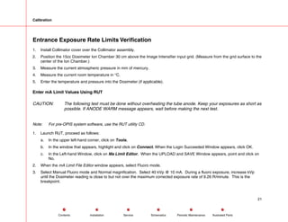 Calibration
Entrance Exposure Rate Limits Verification
1. Install Collimator cover over the Collimator assembly.
2. Position the 15cc Dosimeter Ion Chamber 30 cm above the Image Intensifier input grid. (Measure from the grid surface to the
center of the Ion Chamber.)
3. Measure the current atmospheric pressure in mm of mercury.
4. Measure the current room temperature in °C.
5. Enter the temperature and pressure into the Dosimeter (if applicable).
Enter mA Limit Values Using RUT
CAUTION: The following test must be done without overheating the tube anode. Keep your exposures as short as
possible. If ANODE WARM message appears, wait before making the next test.
Note: For pre-OPIS system software, use the RUT utility CD.
1. Launch RUT, proceed as follows:
a. In the upper left-hand corner, click on Tools.
b. In the window that appears, highlight and click on Connect. When the Login Succeeded Window appears, click OK.
c. In the Left-hand Window, click on Ma Limit Editor. When the UPLOAD and SAVE Window appears, point and click on
No.
2. When the mA Limit File Editor window appears, select Fluoro mode.
3. Select Manual Fluoro mode and Normal magnification. Select 40 kVp @ 10 mA. During a fluoro exposure, increase kVp
until the Dosimeter reading is close to but not over the maximum corrected exposure rate of 9.26 R/minute. This is the
breakpoint.
21
Service Periodic Maintenance
Contents Schematics Illustrated Parts
Installation
 